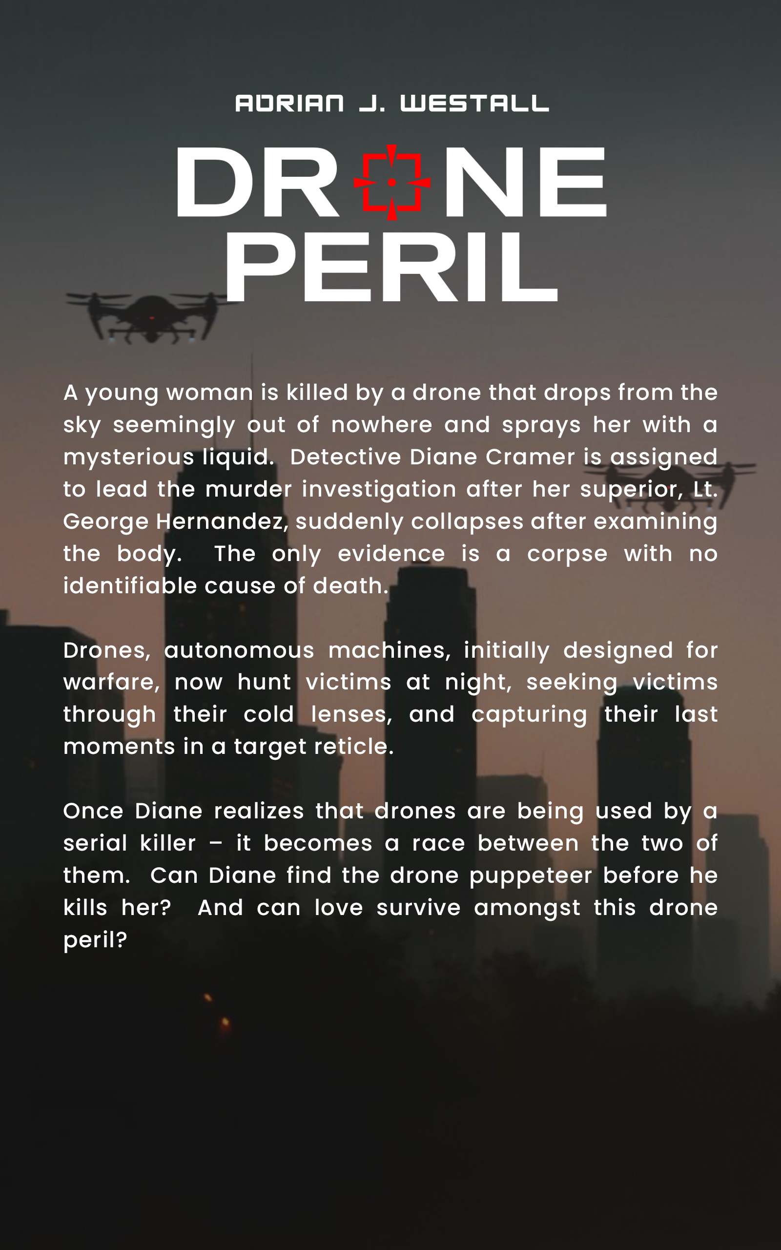 A young woman is killed by a drone that drops from the
sky seemingly out of nowhere and sprays her with a
mysterious liquid. Detective Diane Cramer is assigned
to lead the murder investigation after her superior George Hernandez, suddenly collapses after examining
the body. The only evidence is a corpse with no
identifiable cause of death.
Drones, autonomous machines, initially designed for
warfare, now hunt victims at night, seeking victims
through their cold lenses, and capturing their last
moments in a target reticle.
Once Diane realizes that drones are being used by a
serial killer – it becomes a race between the two of
them. Can Diane find the drone puppeteer before he
kills her? And can love survive amongst this drone
peril?